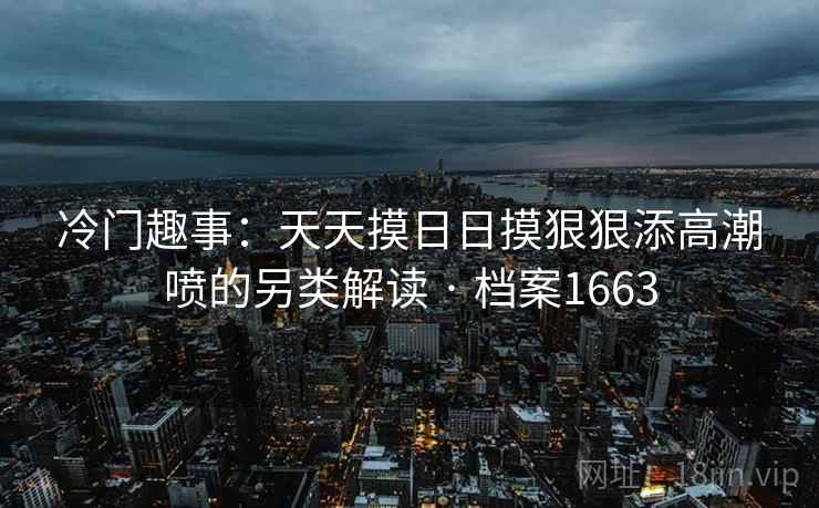 冷门趣事:天天摸日日摸狠狠添高潮喷的另类解读 · 档案1663 冷门趣事:天天摸日日摸狠狠添高潮喷的另类解读 · 档案1663