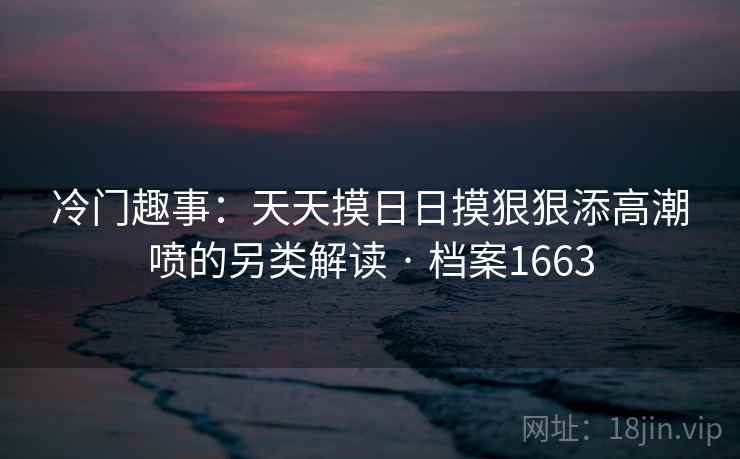 冷门趣事:天天摸日日摸狠狠添高潮喷的另类解读 · 档案1663 冷门趣事:天天摸日日摸狠狠添高潮喷的另类解读 · 档案1663