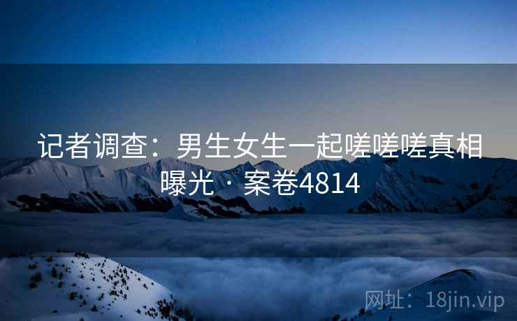 记者调查：男生女生一起嗟嗟嗟真相曝光 · 案卷4814