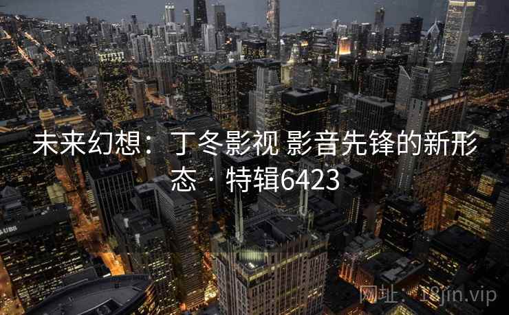 未来幻想:丁冬影视 影音先锋的新形态 · 特辑6423 未来幻想:丁冬影视 影音先锋的新形态 · 特辑6423