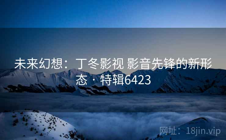 未来幻想:丁冬影视 影音先锋的新形态 · 特辑6423 未来幻想:丁冬影视 影音先锋的新形态 · 特辑6423
