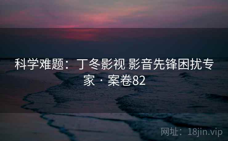 科学难题:丁冬影视 影音先锋困扰专家 · 案卷82 科学难题:丁冬影视 影音先锋困扰专家 · 案卷82