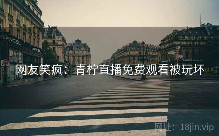 网友笑疯:青柠直播免费观看被玩坏 网友笑疯:青柠直播免费观看被玩坏