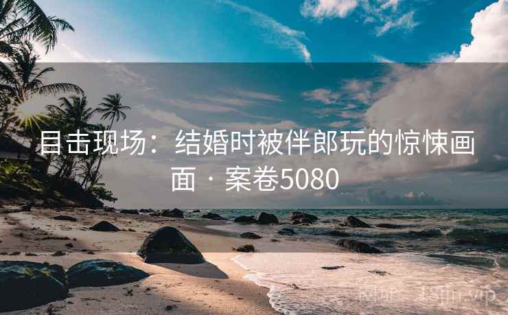 目击现场：结婚时被伴郎玩的惊悚画面 · 案卷5080