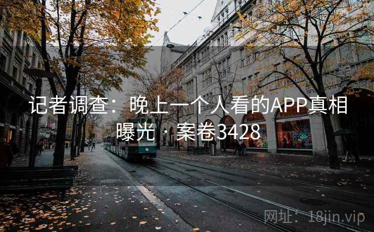 记者调查:晚上一个人看的APP真相曝光 · 案卷3428 记者调查:晚上一个人看的APP真相曝光 · 案卷3428
