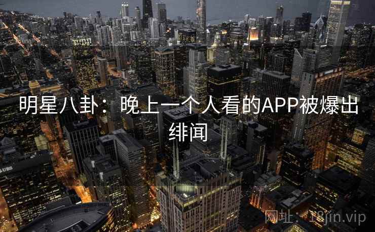 明星八卦:晚上一个人看的APP被爆出绯闻 明星八卦:晚上一个人看的APP被爆出绯闻