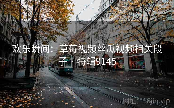 欢乐瞬间：草莓视频丝瓜视频相关段子 · 特辑9145