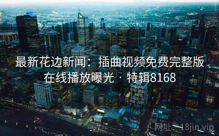 最新花边新闻:插曲视频免费完整版在线播放曝光 · 特辑8168 最新花边新闻:插曲视频免费完整版在线播放曝光 · 特辑8168