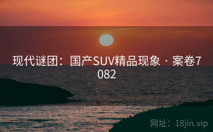 现代谜团：国产SUV精品现象 · 案卷7082